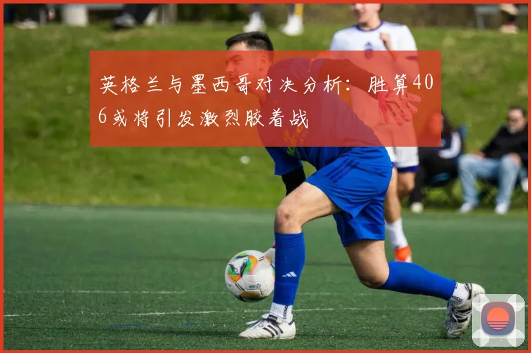 英格兰与墨西哥对决分析：胜算406或将引发激烈胶着战