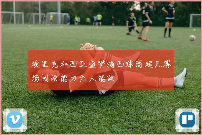 埃里克加西亚盛赞梅西球商超凡赛场阅读能力无人能敌