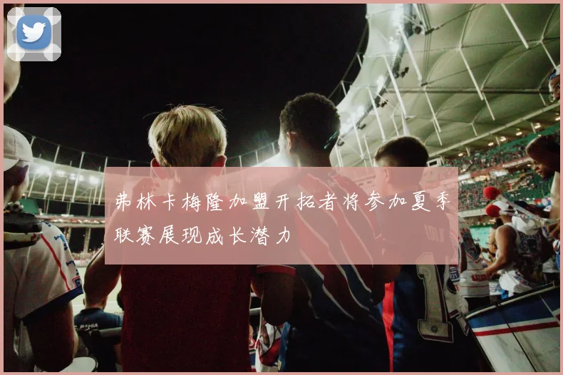 弗林卡梅隆加盟开拓者将参加夏季联赛展现成长潜力