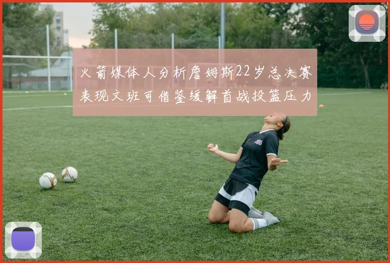 火箭媒体人分析詹姆斯22岁总决赛表现文班可借鉴缓解首战投篮压力
