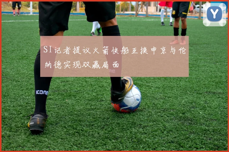 SI记者提议火箭快船互换申京与伦纳德实现双赢局面