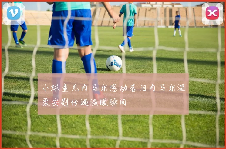 小球童见内马尔感动落泪内马尔温柔安慰传递温暖瞬间