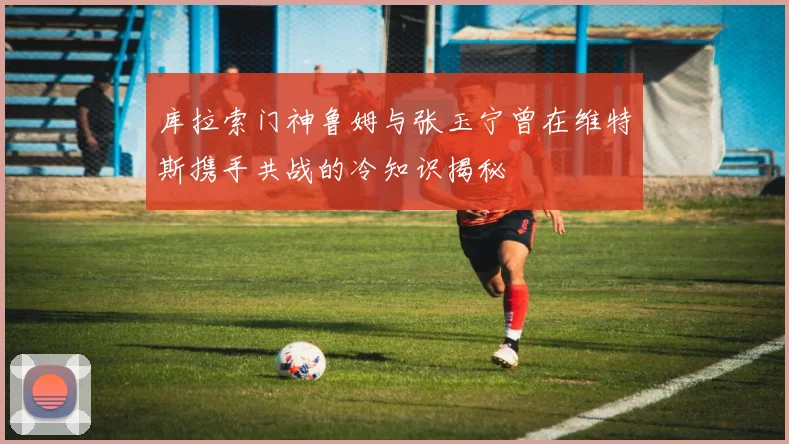 库拉索门神鲁姆与张玉宁曾在维特斯携手共战的冷知识揭秘