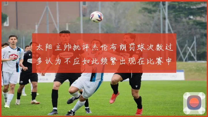 太阳主帅批评杰伦布朗罚球次数过多认为不应如此频繁出现在比赛中