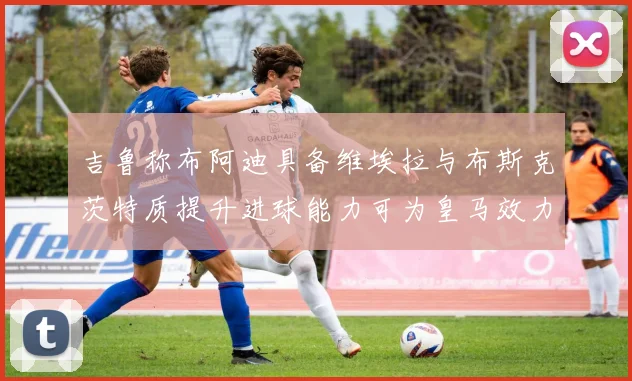 吉鲁称布阿迪具备维埃拉与布斯克茨特质提升进球能力可为皇马效力