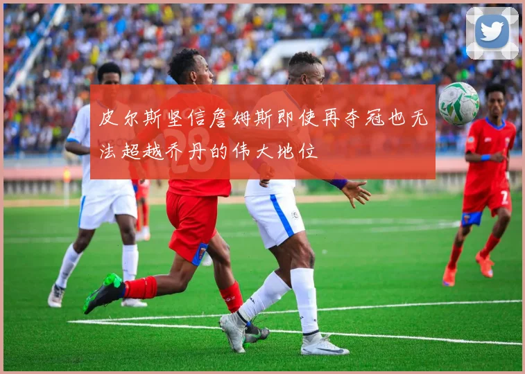 皮尔斯坚信詹姆斯即使再夺冠也无法超越乔丹的伟大地位