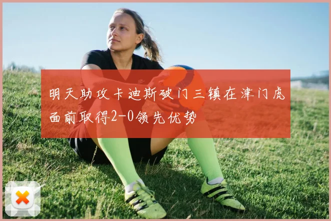 明天助攻卡迪斯破门三镇在津门虎面前取得2-0领先优势