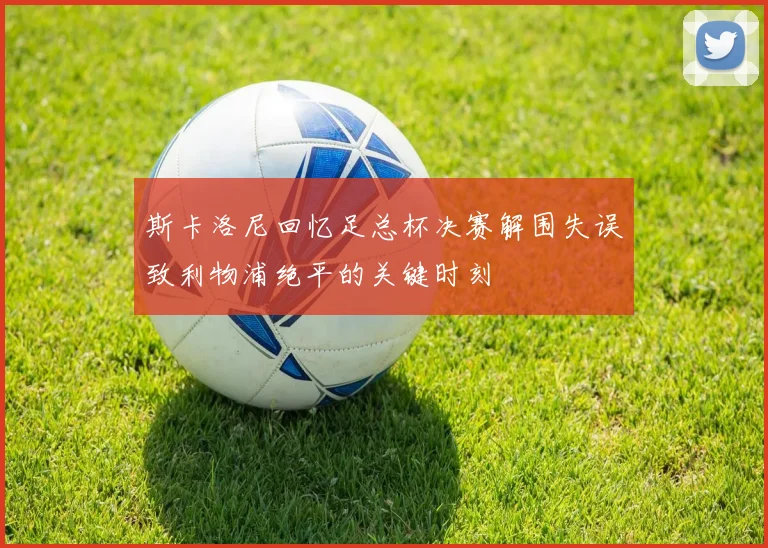 斯卡洛尼回忆足总杯决赛解围失误致利物浦绝平的关键时刻