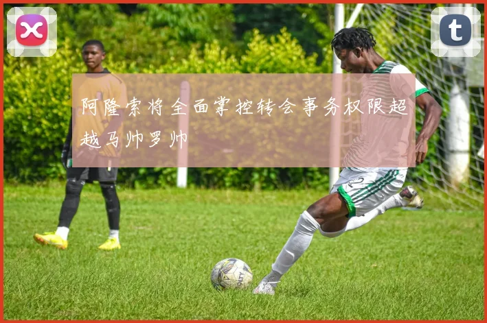阿隆索将全面掌控转会事务权限超越马帅罗帅