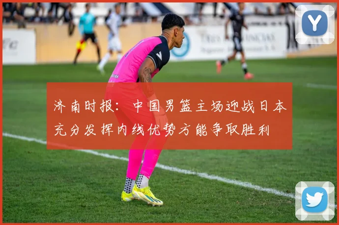 济南时报：中国男篮主场迎战日本充分发挥内线优势方能争取胜利