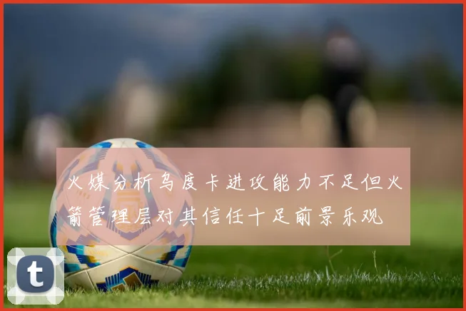 火媒分析乌度卡进攻能力不足但火箭管理层对其信任十足前景乐观