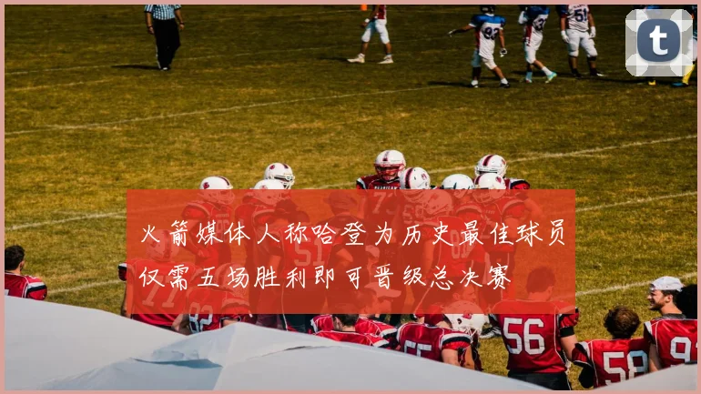 火箭媒体人称哈登为历史最佳球员仅需五场胜利即可晋级总决赛