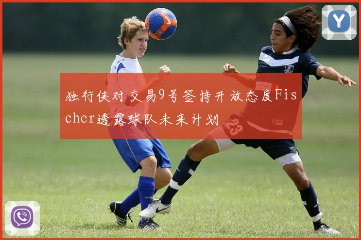 独行侠对交易9号签持开放态度Fischer透露球队未来计划