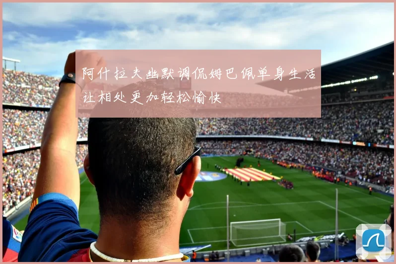 阿什拉夫幽默调侃姆巴佩单身生活让相处更加轻松愉快
