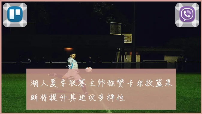 湖人夏季联赛主帅称赞卡尔投篮果断将提升其进攻多样性