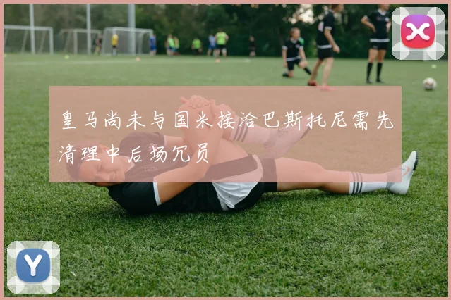 皇马尚未与国米接洽巴斯托尼需先清理中后场冗员