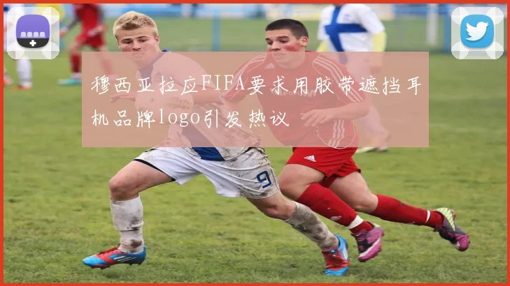 穆西亚拉应FIFA要求用胶带遮挡耳机品牌logo引发热议
