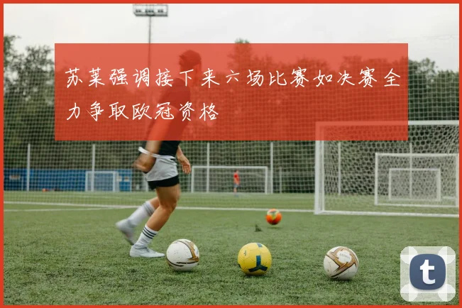 苏莱强调接下来六场比赛如决赛全力争取欧冠资格