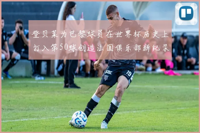 登贝莱为巴黎球员在世界杯历史上打入第50球创造法国俱乐部新纪录