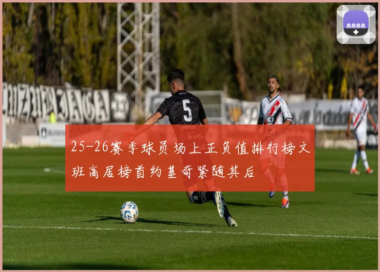 25-26赛季球员场上正负值排行榜文班高居榜首约基奇紧随其后