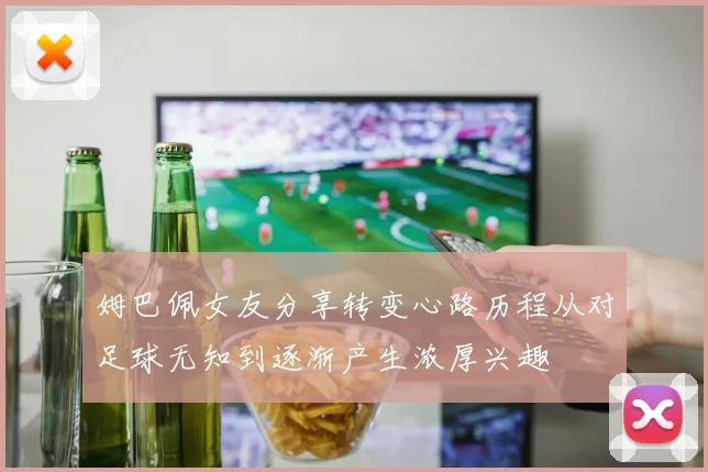 姆巴佩女友分享转变心路历程从对足球无知到逐渐产生浓厚兴趣