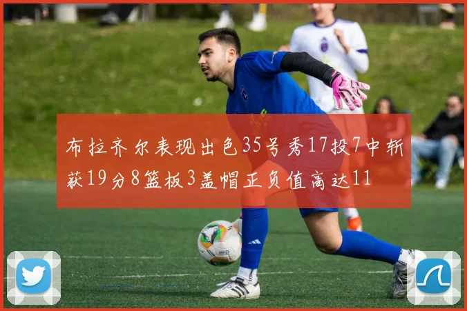 布拉齐尔表现出色35号秀17投7中斩获19分8篮板3盖帽正负值高达11